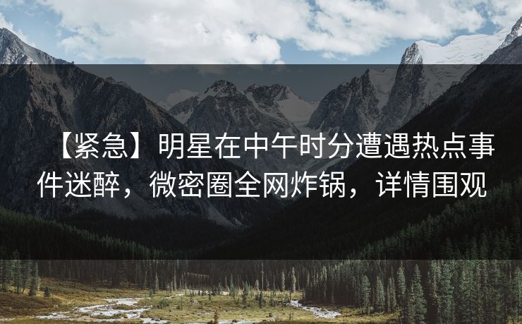 【紧急】明星在中午时分遭遇热点事件迷醉，微密圈全网炸锅，详情围观