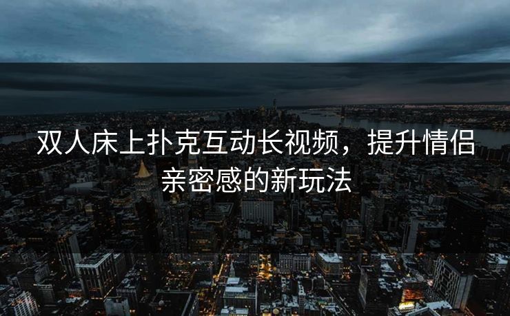 双人床上扑克互动长视频，提升情侣亲密感的新玩法