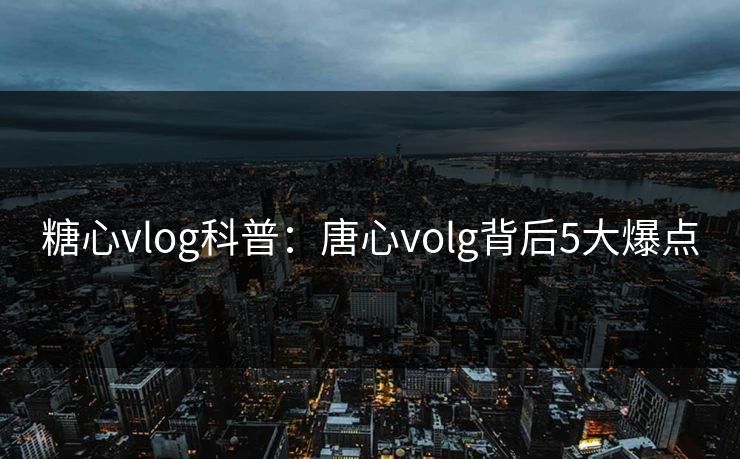 糖心vlog科普：唐心volg背后5大爆点