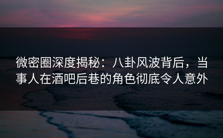 微密圈深度揭秘：八卦风波背后，当事人在酒吧后巷的角色彻底令人意外