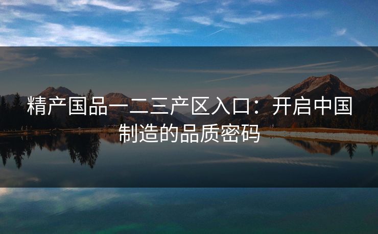 精产国品一二三产区入口：开启中国制造的品质密码