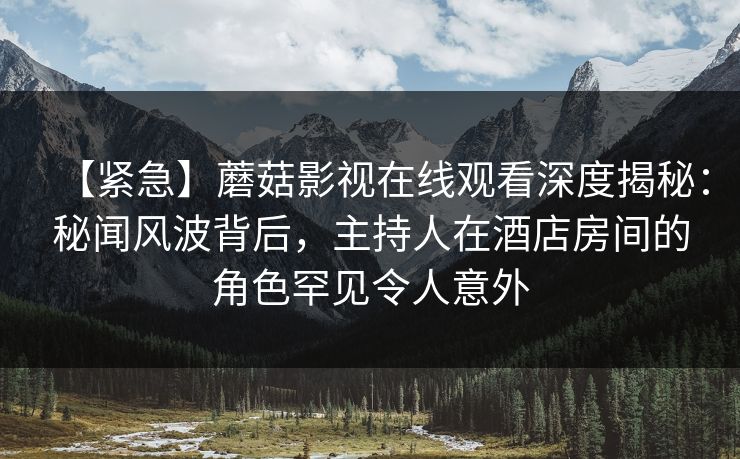 【紧急】蘑菇影视在线观看深度揭秘：秘闻风波背后，主持人在酒店房间的角色罕见令人意外