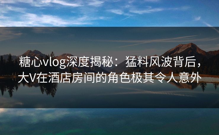 糖心vlog深度揭秘:猛料风波背后,大V在酒店房间的角色极其令人意外 糖心vlog深度揭秘:猛料风波背后,大V在酒店房间的角色极其令人意外