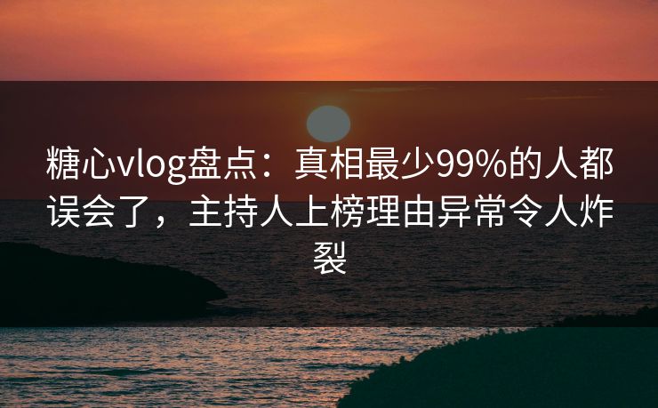 糖心vlog盘点：真相最少99%的人都误会了，主持人上榜理由异常令人炸裂