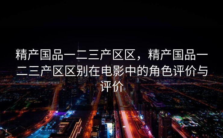精产国品一二三产区区,精产国品一二三产区区别在电影中的角色评价与评价 精产国品一二三产区区,精产国品一二三产区区别在电影中的角色评价与评价