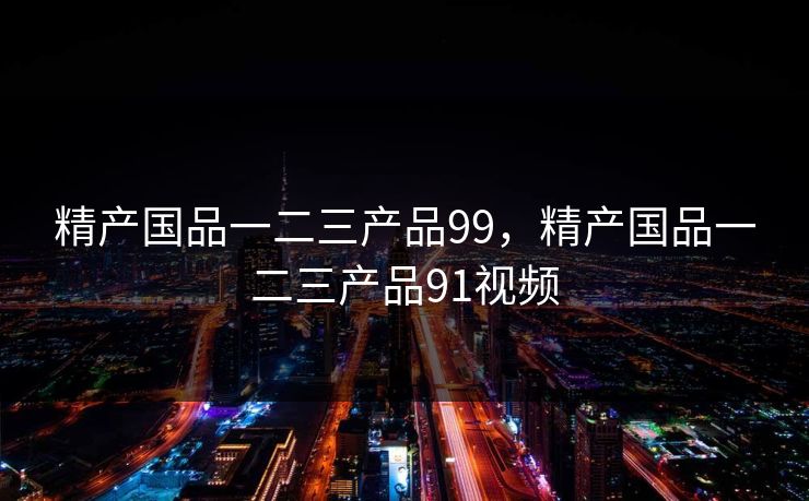 精产国品一二三产品99，精产国品一二三产品91视频
