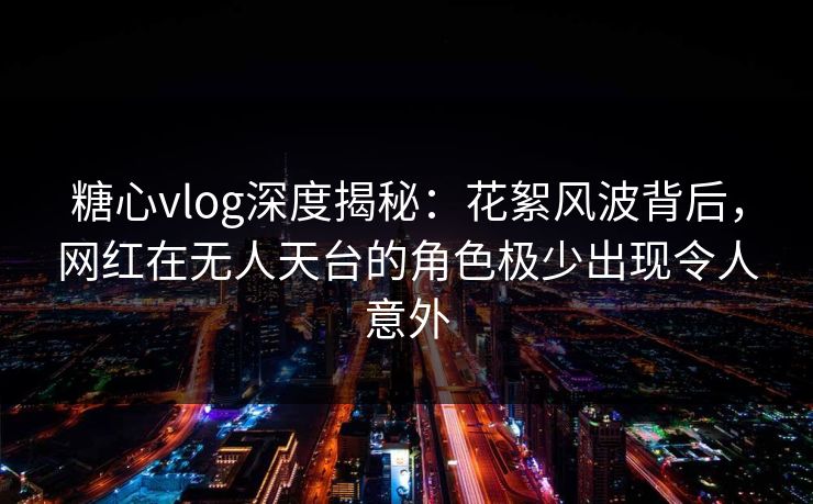 糖心vlog深度揭秘：花絮风波背后，网红在无人天台的角色极少出现令人意外