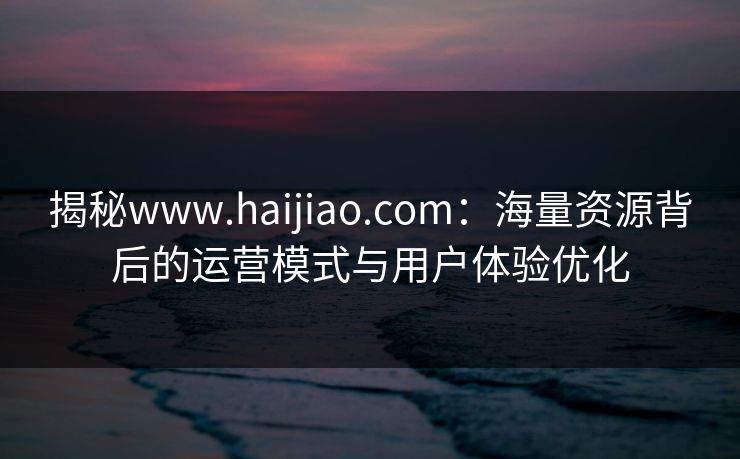 揭秘www.haijiao.com：海量资源背后的运营模式与用户体验优化