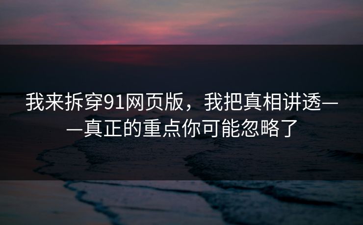 我来拆穿91网页版，我把真相讲透——真正的重点你可能忽略了