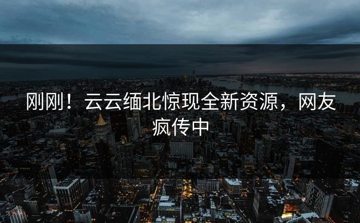 刚刚！云云缅北惊现全新资源，网友疯传中