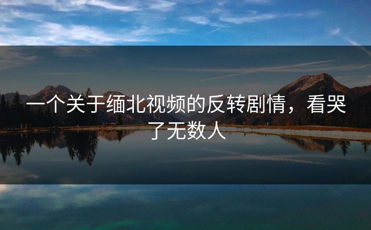 一个关于缅北视频的反转剧情，看哭了无数人