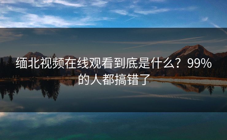 缅北视频在线观看到底是什么？99%的人都搞错了
