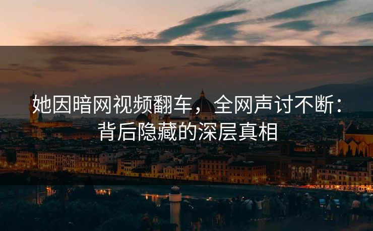 她因暗网视频翻车，全网声讨不断：背后隐藏的深层真相
