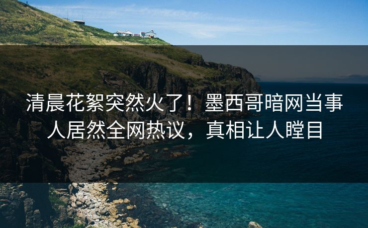 清晨花絮突然火了！墨西哥暗网当事人居然全网热议，真相让人瞠目
