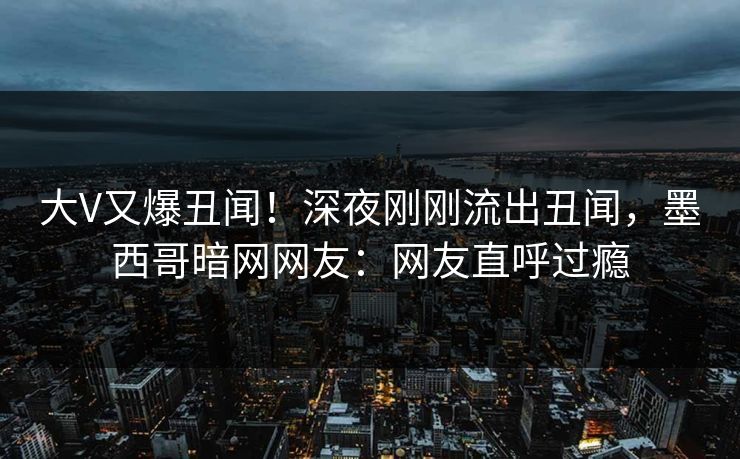 大V又爆丑闻！深夜刚刚流出丑闻，墨西哥暗网网友：网友直呼过瘾