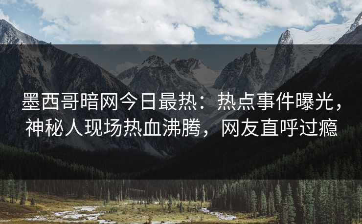 墨西哥暗网今日最热：热点事件曝光，神秘人现场热血沸腾，网友直呼过瘾