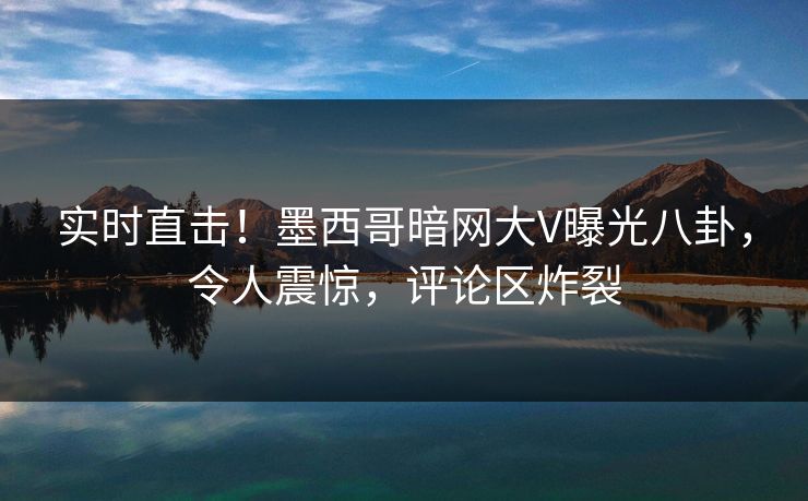 实时直击！墨西哥暗网大V曝光八卦，令人震惊，评论区炸裂
