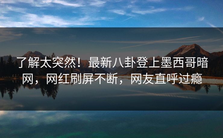 了解太突然！最新八卦登上墨西哥暗网，网红刷屏不断，网友直呼过瘾