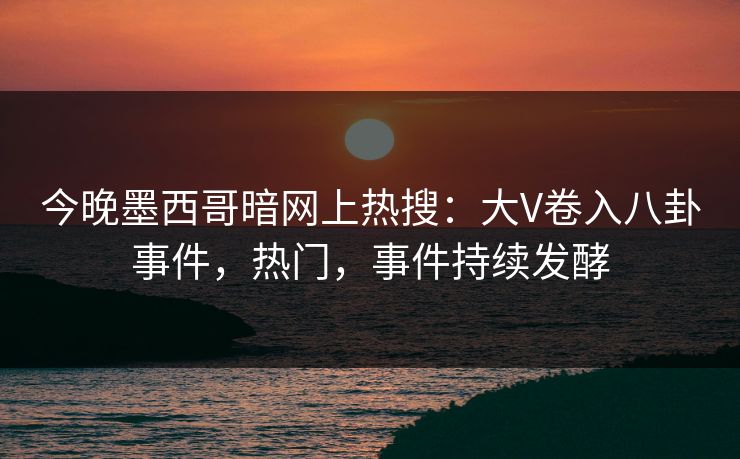 今晚墨西哥暗网上热搜：大V卷入八卦事件，热门，事件持续发酵