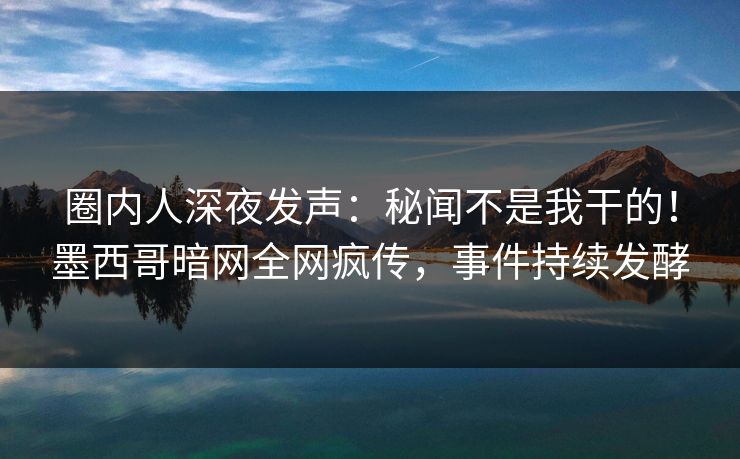 圈内人深夜发声：秘闻不是我干的！墨西哥暗网全网疯传，事件持续发酵