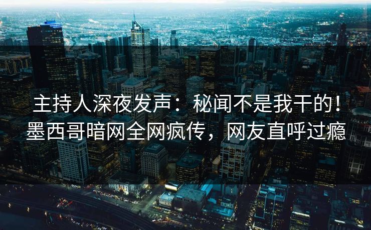 主持人深夜发声：秘闻不是我干的！墨西哥暗网全网疯传，网友直呼过瘾