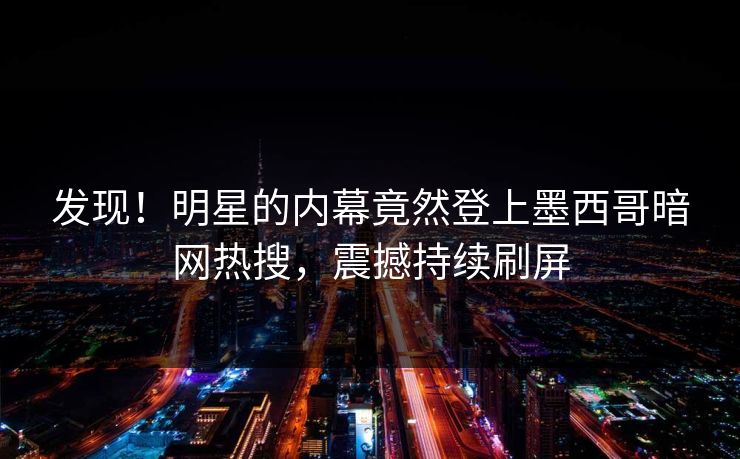 发现！明星的内幕竟然登上墨西哥暗网热搜，震撼持续刷屏