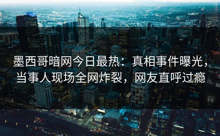 墨西哥暗网今日最热：真相事件曝光，当事人现场全网炸裂，网友直呼过瘾