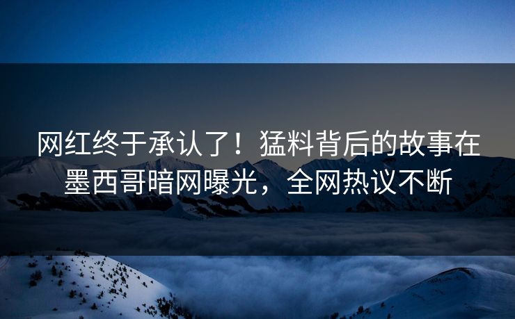 网红终于承认了！猛料背后的故事在墨西哥暗网曝光，全网热议不断