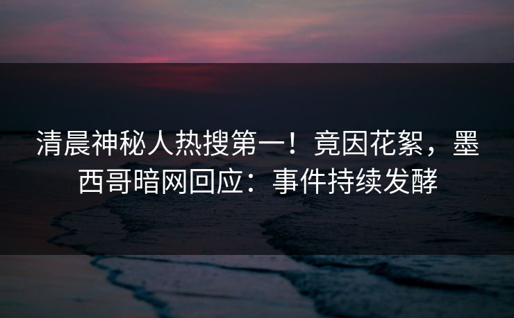 清晨神秘人热搜第一！竟因花絮，墨西哥暗网回应：事件持续发酵