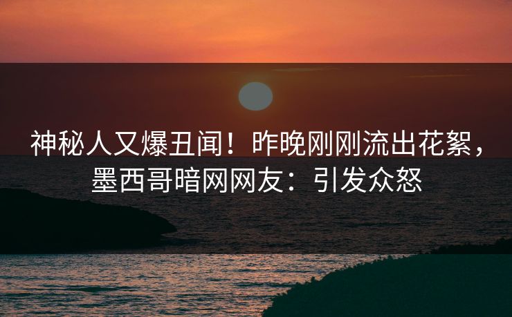 神秘人又爆丑闻！昨晚刚刚流出花絮，墨西哥暗网网友：引发众怒