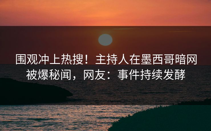 围观冲上热搜！主持人在墨西哥暗网被爆秘闻，网友：事件持续发酵