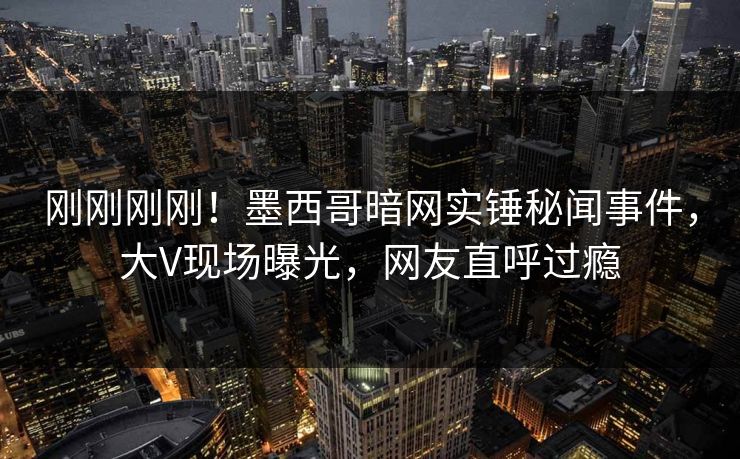 刚刚刚刚！墨西哥暗网实锤秘闻事件，大V现场曝光，网友直呼过瘾