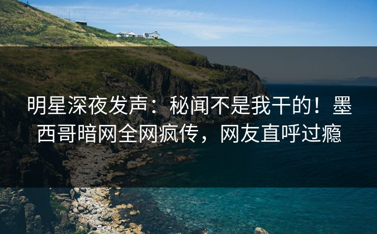 明星深夜发声：秘闻不是我干的！墨西哥暗网全网疯传，网友直呼过瘾