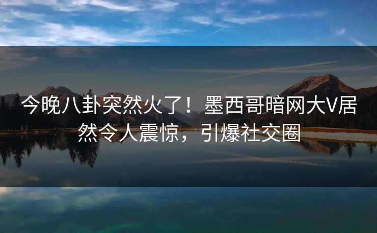 今晚八卦突然火了！墨西哥暗网大V居然令人震惊，引爆社交圈