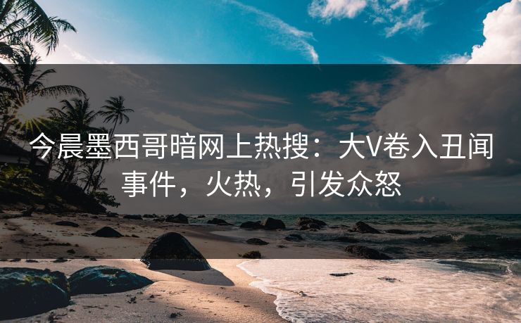 今晨墨西哥暗网上热搜：大V卷入丑闻事件，火热，引发众怒
