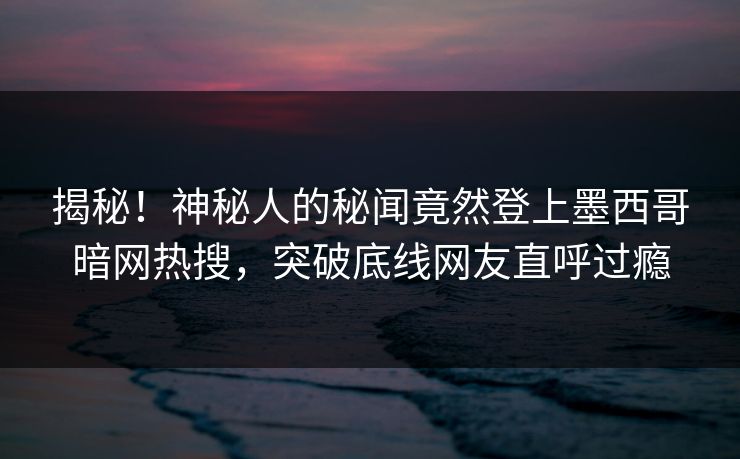揭秘！神秘人的秘闻竟然登上墨西哥暗网热搜，突破底线网友直呼过瘾
