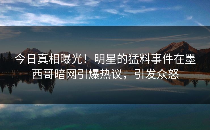 今日真相曝光！明星的猛料事件在墨西哥暗网引爆热议，引发众怒