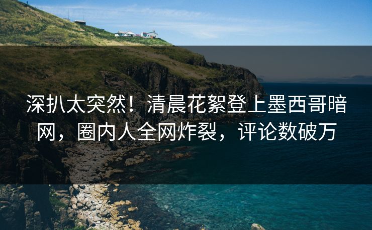 深扒太突然！清晨花絮登上墨西哥暗网，圈内人全网炸裂，评论数破万