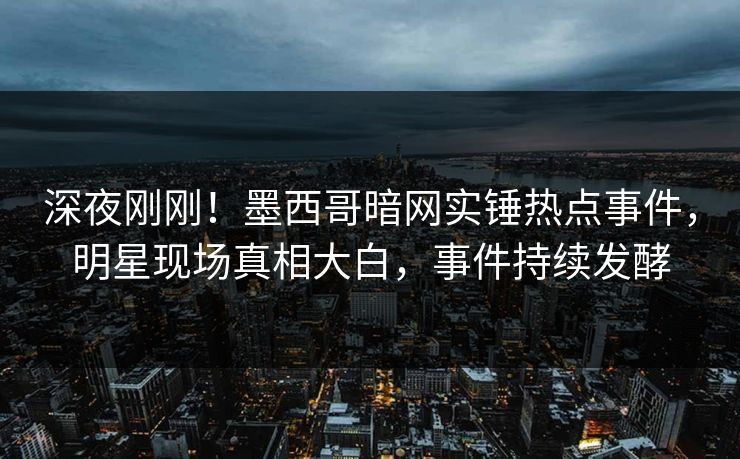 深夜刚刚！墨西哥暗网实锤热点事件，明星现场真相大白，事件持续发酵