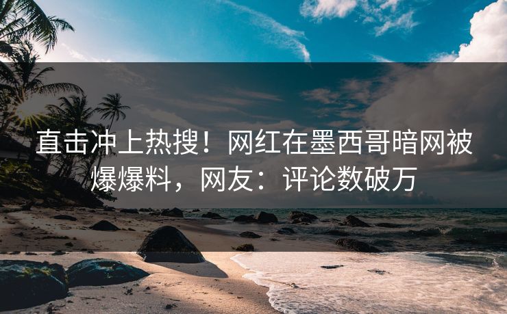 直击冲上热搜！网红在墨西哥暗网被爆爆料，网友：评论数破万