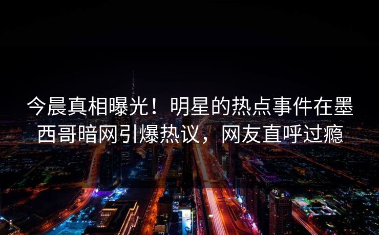 今晨真相曝光！明星的热点事件在墨西哥暗网引爆热议，网友直呼过瘾
