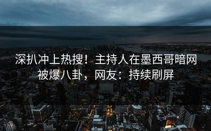 深扒冲上热搜！主持人在墨西哥暗网被爆八卦，网友：持续刷屏