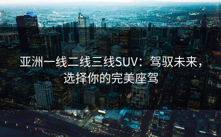 亚洲一线二线三线SUV：驾驭未来，选择你的完美座驾