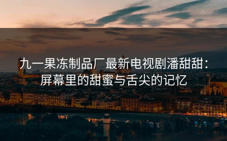 九一果冻制品厂最新电视剧潘甜甜：屏幕里的甜蜜与舌尖的记忆