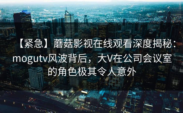 【紧急】蘑菇影视在线观看深度揭秘：mogutv风波背后，大V在公司会议室的角色极其令人意外