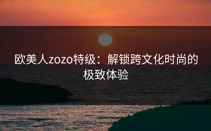 欧美人zozo特级：解锁跨文化时尚的极致体验