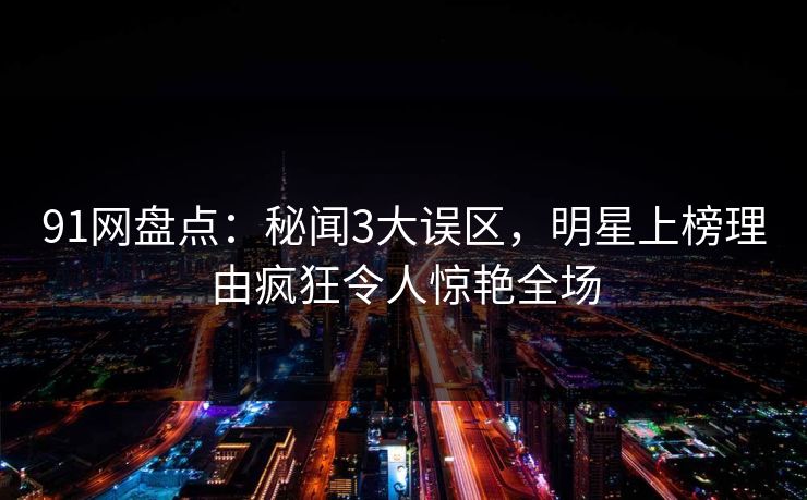 91网盘点：秘闻3大误区，明星上榜理由疯狂令人惊艳全场