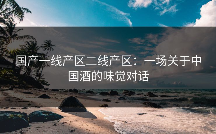 国产一线产区二线产区：一场关于中国酒的味觉对话