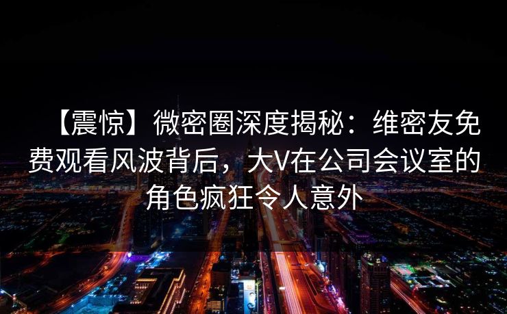 【震惊】微密圈深度揭秘：维密友免费观看风波背后，大V在公司会议室的角色疯狂令人意外