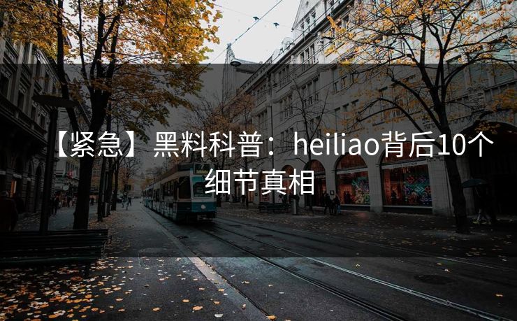 【紧急】黑料科普：heiliao背后10个细节真相
